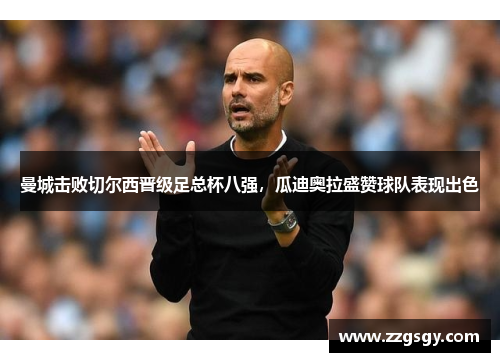 曼城击败切尔西晋级足总杯八强，瓜迪奥拉盛赞球队表现出色